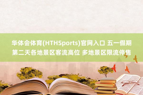 华体会体育(HTHSports)官网入口 五一假期第二天各地景区客流高位 多地景区限流停售