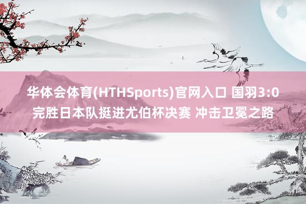 华体会体育(HTHSports)官网入口 国羽3:0完胜日本队挺进尤伯杯决赛 冲击卫冕之路
