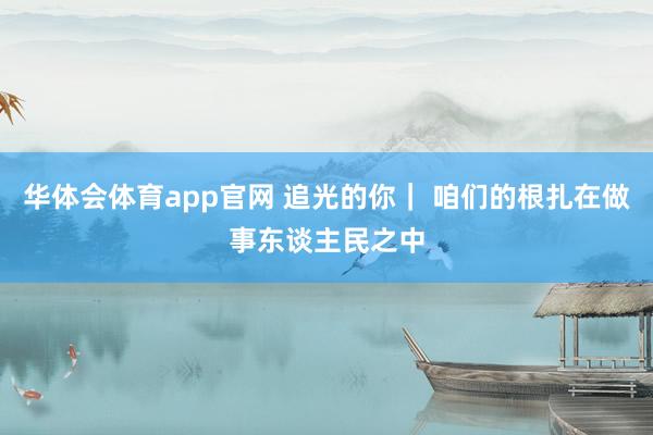 华体会体育app官网 追光的你｜ 咱们的根扎在做事东谈主民之中