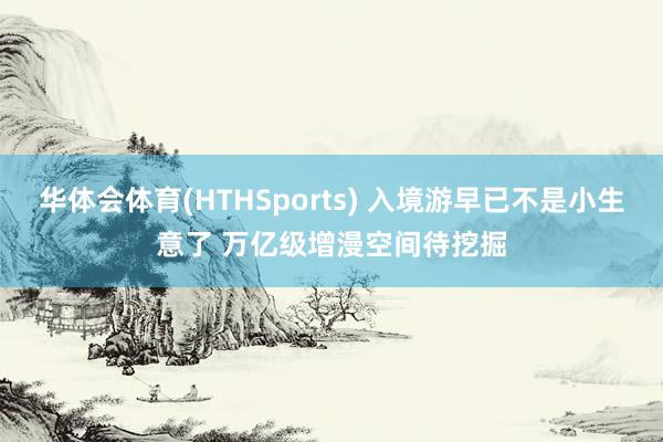 华体会体育(HTHSports) 入境游早已不是小生意了 万亿级增漫空间待挖掘