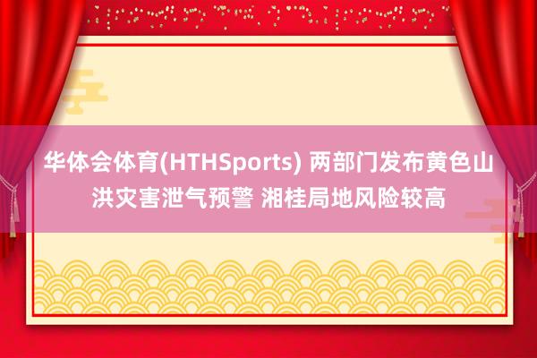 华体会体育(HTHSports) 两部门发布黄色山洪灾害泄气预警 湘桂局地风险较高