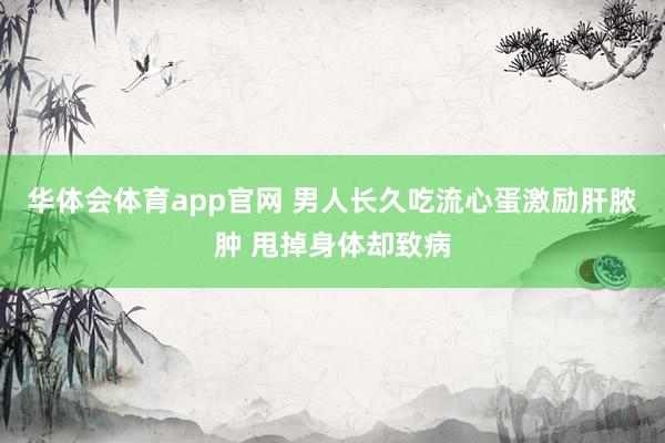 华体会体育app官网 男人长久吃流心蛋激励肝脓肿 甩掉身体却致病