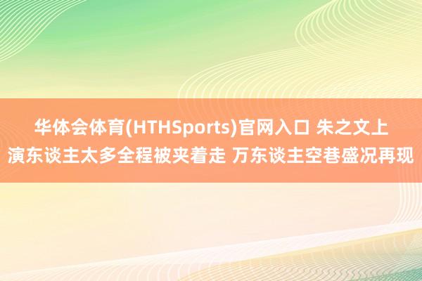 华体会体育(HTHSports)官网入口 朱之文上演东谈主太多全程被夹着走 万东谈主空巷盛况再现
