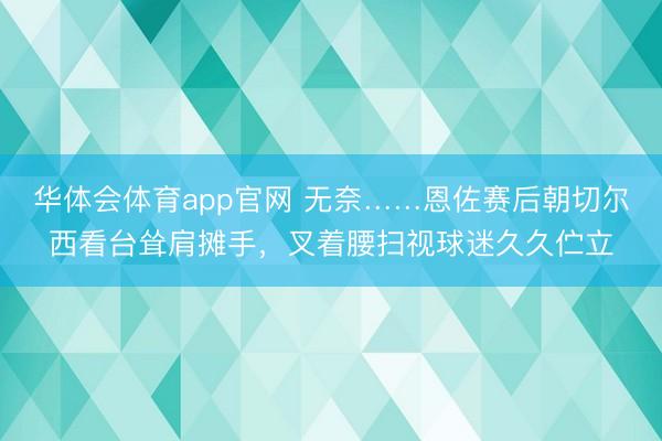 华体会体育app官网 无奈……恩佐赛后朝切尔西看台耸肩摊手，叉着腰扫视球迷久久伫立
