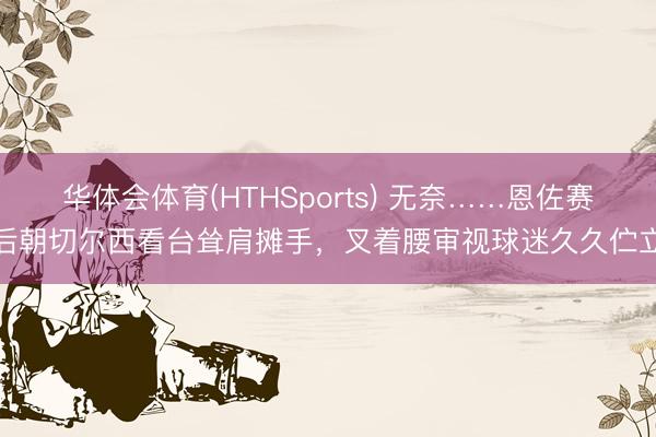 华体会体育(HTHSports) 无奈……恩佐赛后朝切尔西看台耸肩摊手，叉着腰审视球迷久久伫立