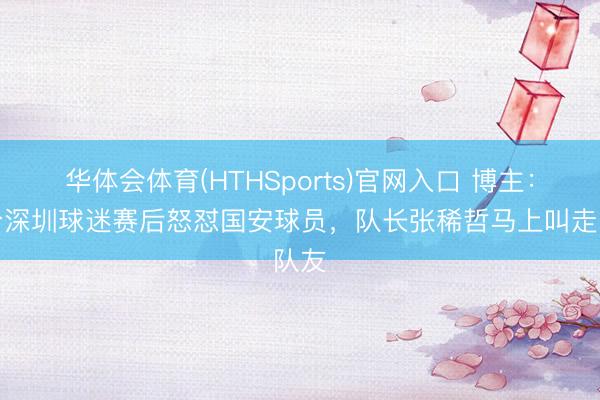 华体会体育(HTHSports)官网入口 博主：部分深圳球迷赛后怒怼国安球员，队长张稀哲马上叫走队友