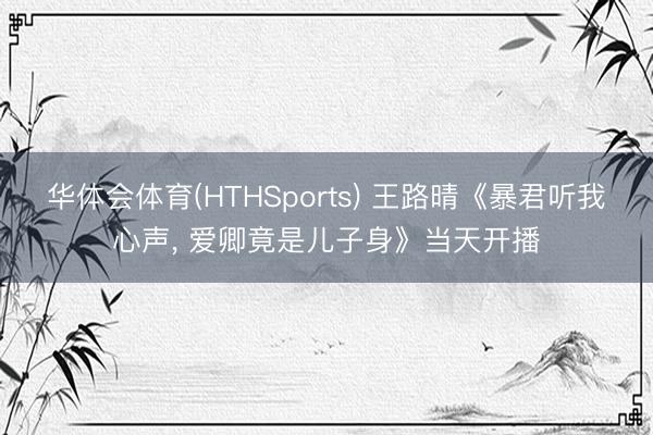 华体会体育(HTHSports) 王路晴《暴君听我心声， 爱卿竟是儿子身》当天开播