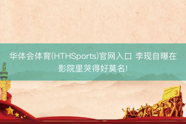 华体会体育(HTHSports)官网入口 李现自曝在影院里哭得好莫名!