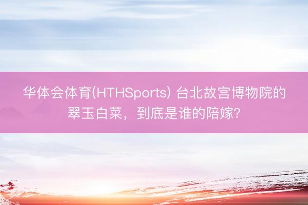 华体会体育(HTHSports) 台北故宫博物院的翠玉白菜，到底是谁的陪嫁？