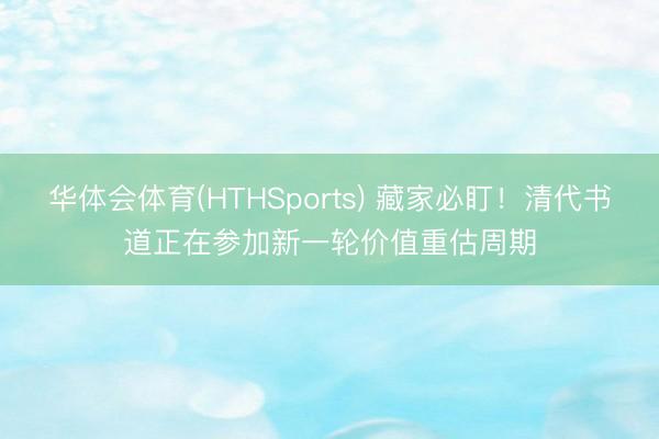 华体会体育(HTHSports) 藏家必盯！清代书道正在参加新一轮价值重估周期