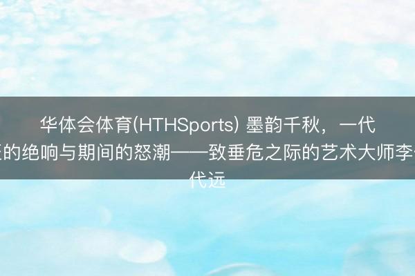 华体会体育(HTHSports) 墨韵千秋,一代宗匠的绝响与期间的怒潮——致垂危之际的艺术大师李代远