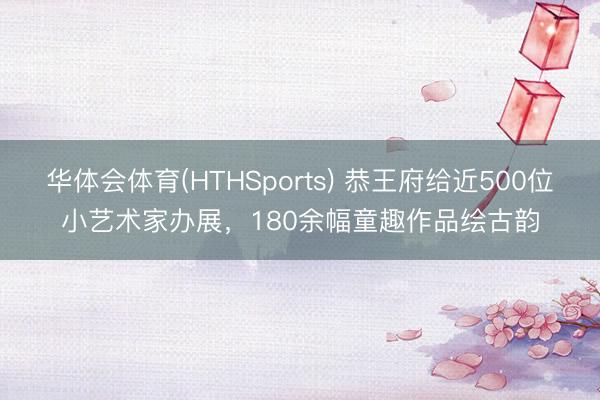 华体会体育(HTHSports) 恭王府给近500位小艺术家办展，180余幅童趣作品绘古韵