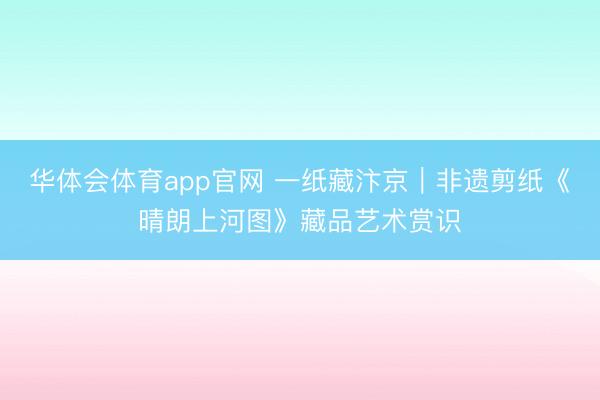 华体会体育app官网 一纸藏汴京｜非遗剪纸《晴朗上河图》藏品艺术赏识