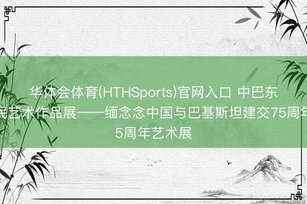 华体会体育(HTHSports)官网入口 中巴东说念主民艺术作品展——缅念念中国与巴基斯坦建交75周年艺术展