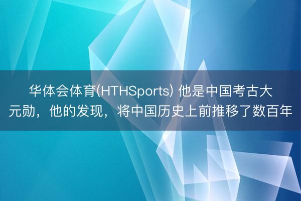 华体会体育(HTHSports) 他是中国考古大元勋，他的发现，将中国历史上前推移了数百年