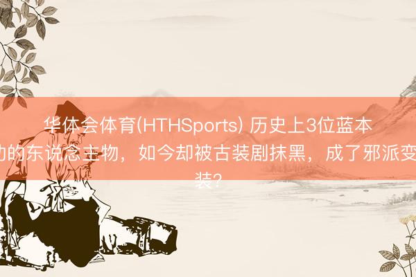 华体会体育(HTHSports) 历史上3位蓝本有功的东说念主物，如今却被古装剧抹黑，成了邪派变装？