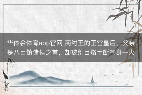 华体会体育app官网 商纣王的正宫皇后，父亲是八百镇诸侯之首，却被剜目烙手断气身一火