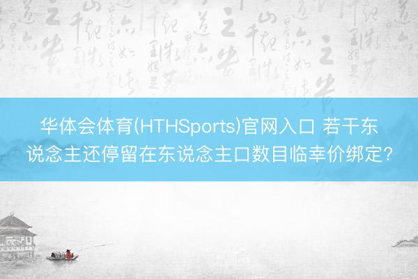 华体会体育(HTHSports)官网入口 若干东说念主还停留在东说念主口数目临幸价绑定?