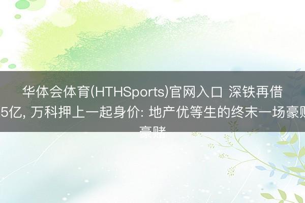 华体会体育(HTHSports)官网入口 深铁再借25亿， 万科押上一起身价: 地产优等生的终末一场豪赌