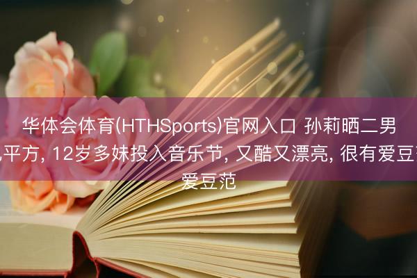 华体会体育(HTHSports)官网入口 孙莉晒二男儿平方， 12岁多妹投入音乐节， 又酷又漂亮， 很有爱豆范
