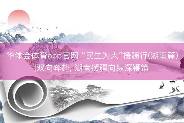 华体会体育app官网 “民生为大”援疆行(湖南篇)|双向奔赴， 湖南援疆向纵深鞭策