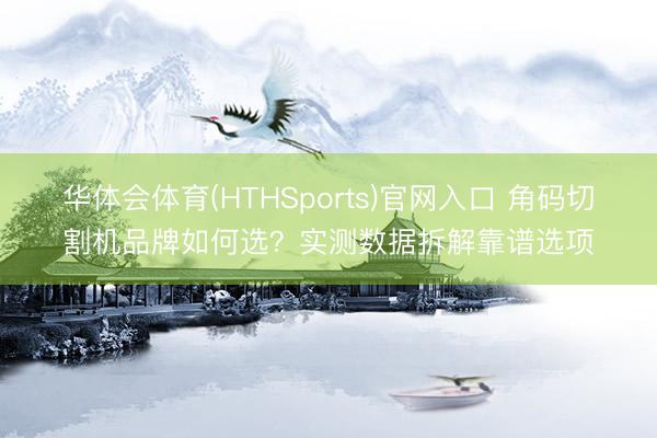 华体会体育(HTHSports)官网入口 角码切割机品牌如何选？实测数据拆解靠谱选项