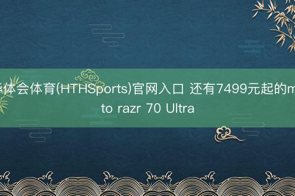 华体会体育(HTHSports)官网入口 还有7499元起的moto razr 70 Ultra
