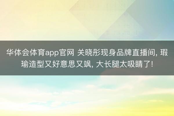华体会体育app官网 关晓彤现身品牌直播间， 瑕瑜造型又好意思又飒，<a href=