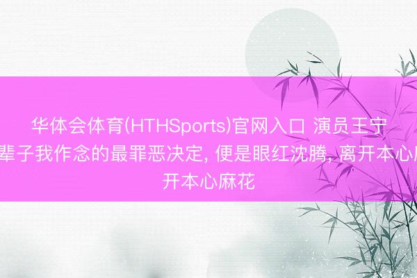 华体会体育(HTHSports)官网入口 演员王宁: 这辈子我作念的最罪恶决定， 便是眼红沈腾， 离开本心麻花