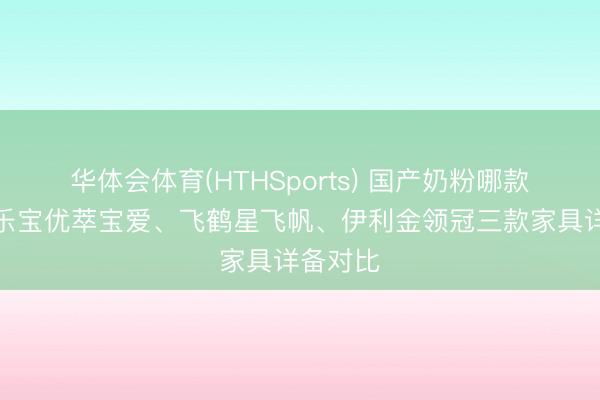 华体会体育(HTHSports) 国产奶粉哪款好？君乐宝优萃宝爱、飞鹤星飞帆、伊利金领冠三款家具详备对比