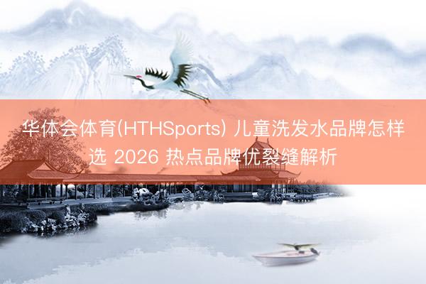 华体会体育(HTHSports) 儿童洗发水品牌怎样选 2026 热点品牌优裂缝解析
