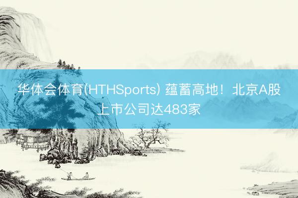 华体会体育(HTHSports) 蕴蓄高地！北京A股上市公司达483家