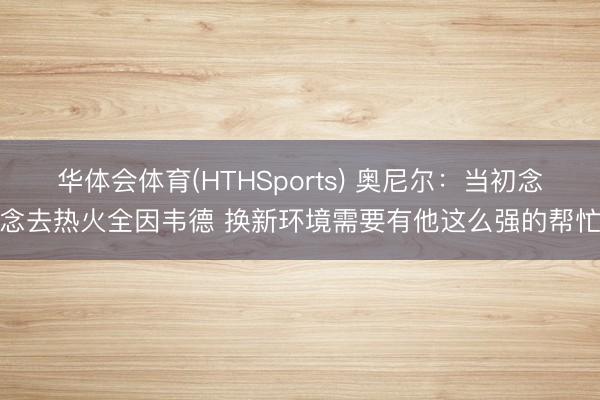 华体会体育(HTHSports) 奥尼尔：当初念念去热火全因韦德 换新环境需要有他这么强的帮忙
