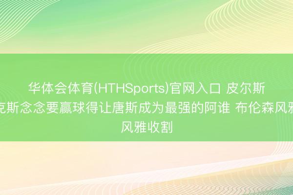 华体会体育(HTHSports)官网入口 皮尔斯:尼克斯念念要赢球得让唐斯成为最强的阿谁 布伦森风雅收割