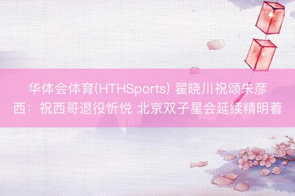 华体会体育(HTHSports) 翟晓川祝颂朱彦西：祝西哥退役忻悦 北京双子星会延续精明着
