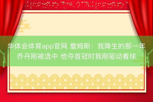 华体会体育app官网 詹姆斯：我降生的那一年乔丹刚被选中 他夺首冠时我刚驱动看球