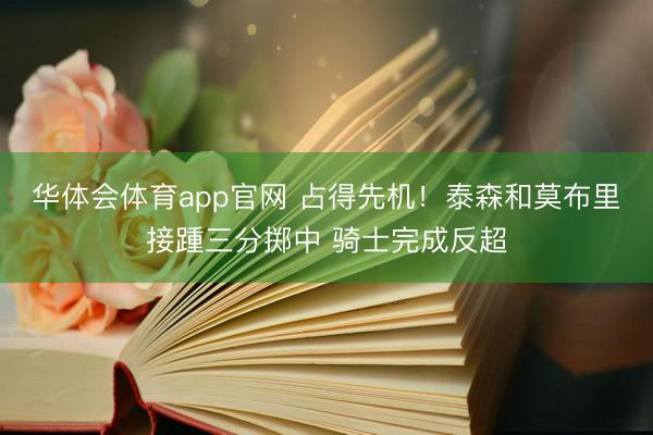 华体会体育app官网 占得先机！泰森和莫布里接踵三分掷中 骑士完成反超