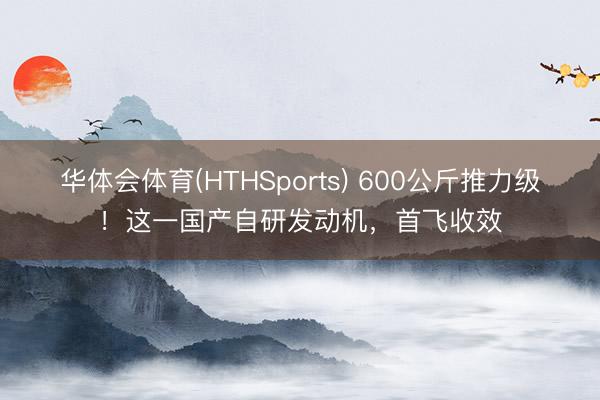 华体会体育(HTHSports) 600公斤推力级!这一国产自研发动机,首飞收效