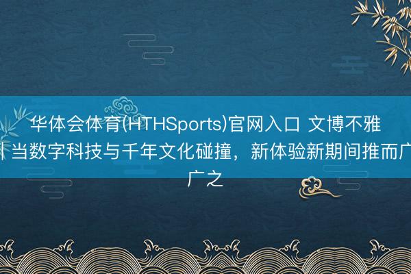 华体会体育(HTHSports)官网入口 文博不雅察 | 当数字科技与千年文化碰撞,新体验新期间推而广之