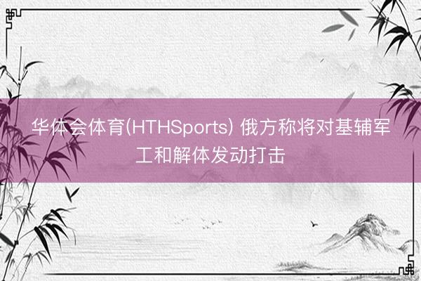 华体会体育(HTHSports) 俄方称将对基辅军工和解体发动打击