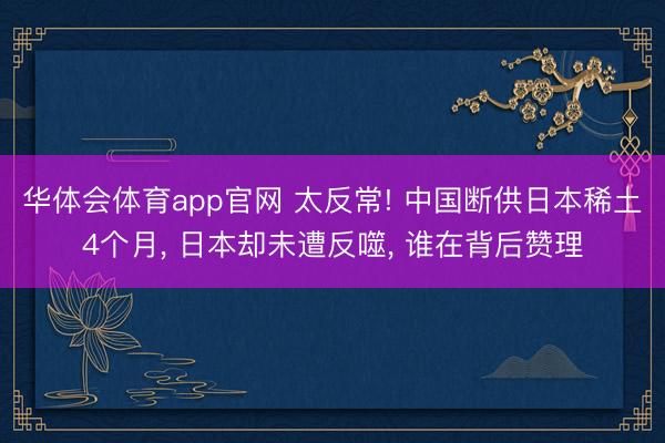 华体会体育app官网 太反常! 中国断供日本稀土4个月, 日本却未遭反噬, 谁在背后赞理