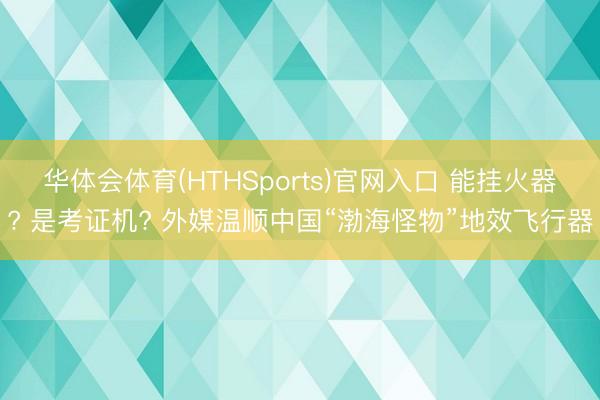 华体会体育(HTHSports)官网入口 能挂火器? 是考证机? 外媒温顺中国“渤海怪物”地效飞行器