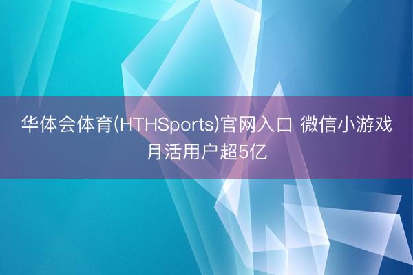 华体会体育(HTHSports)官网入口 微信小游戏月活用户超5亿