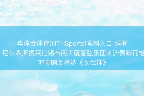 华体会体育(HTHSports)官网入口 拜罗伊特级史诗，尼尔森斯携莱比锡布商大厦管弦乐团来沪奏响瓦格纳《女武神》