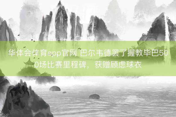 华体会体育app官网 巴尔韦德罢了握教毕巴500场比赛里程碑，获赠顾虑球衣