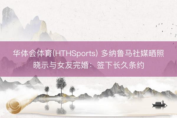 华体会体育(HTHSports) 多纳鲁马社媒晒照晓示与女友完婚：签下长久条约