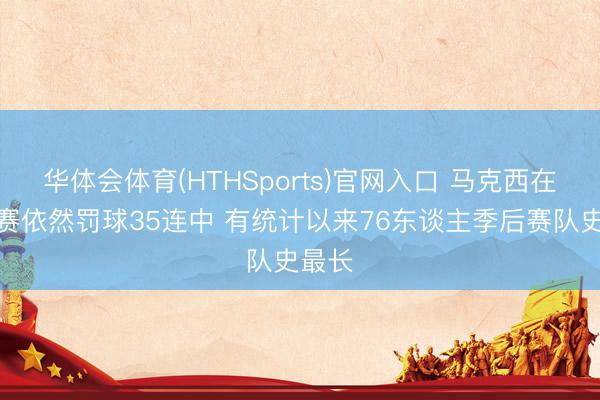 华体会体育(HTHSports)官网入口 马克西在季后赛依然罚球35连中 有统计以来76东谈主季后赛队史最长