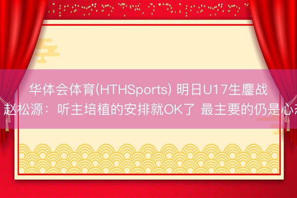 华体会体育(HTHSports) 明日U17生鏖战！赵松源：听主培植的安排就OK了 最主要的仍是心态
