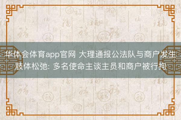 华体会体育app官网 大理通报公法队与商户发生肢体松弛: 多名使命主谈主员和商户被行拘