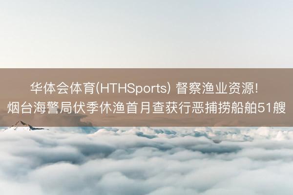 华体会体育(HTHSports) 督察渔业资源! 烟台海警局伏季休渔首月查获行恶捕捞船舶51艘
